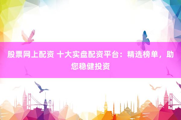 股票网上配资 十大实盘配资平台：精选榜单，助您稳健投资