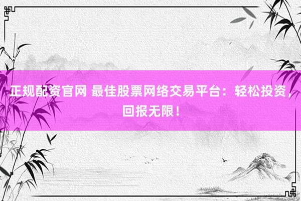 正规配资官网 最佳股票网络交易平台：轻松投资，回报无限！