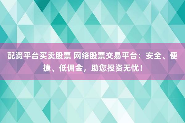 配资平台买卖股票 网络股票交易平台：安全、便捷、低佣金，助您投资无忧！