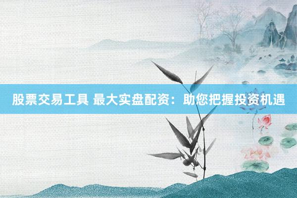 股票交易工具 最大实盘配资：助您把握投资机遇
