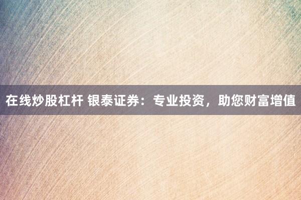 在线炒股杠杆 银泰证券：专业投资，助您财富增值