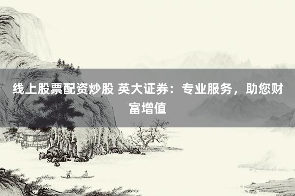 线上股票配资炒股 英大证券：专业服务，助您财富增值