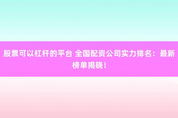 股票可以杠杆的平台 全国配资公司实力排名：最新榜单揭晓！