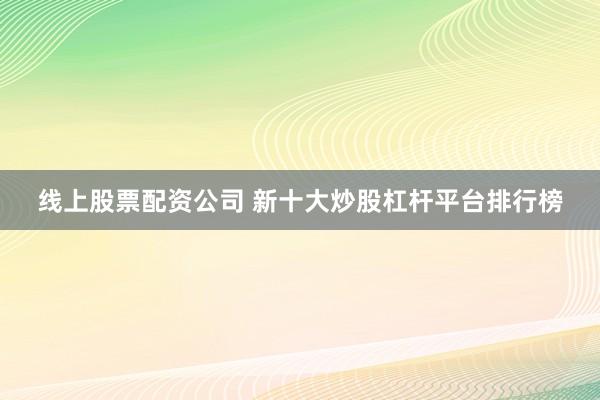 线上股票配资公司 新十大炒股杠杆平台排行榜