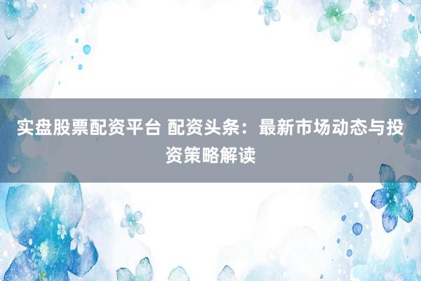 实盘股票配资平台 配资头条：最新市场动态与投资策略解读