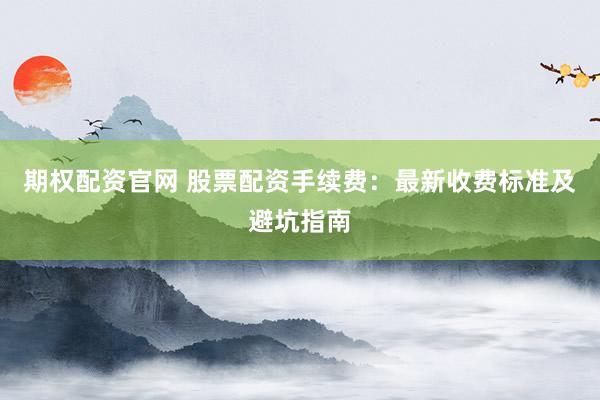 期权配资官网 股票配资手续费：最新收费标准及避坑指南