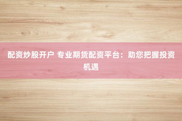 配资炒股开户 专业期货配资平台：助您把握投资机遇