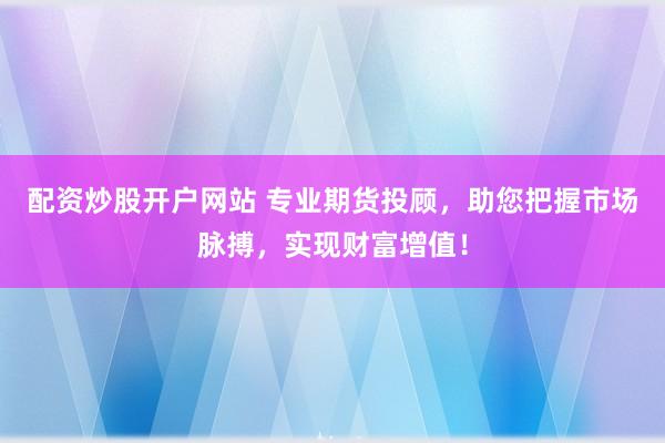 配资炒股开户网站 专业期货投顾，助您把握市场脉搏，实现财富增值！