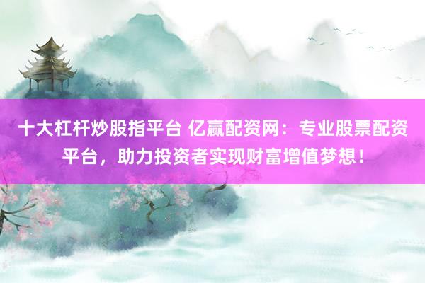 十大杠杆炒股指平台 亿赢配资网：专业股票配资平台，助力投资者实现财富增值梦想！