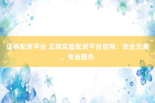 证券配资平台 正规实盘配资平台官网：安全交易，专业服务