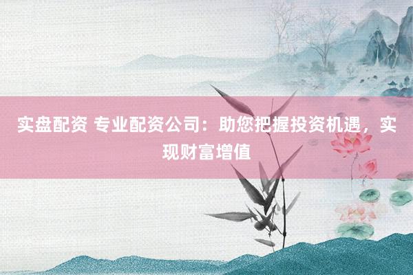 实盘配资 专业配资公司：助您把握投资机遇，实现财富增值