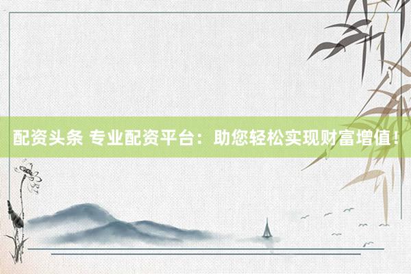 配资头条 专业配资平台：助您轻松实现财富增值！