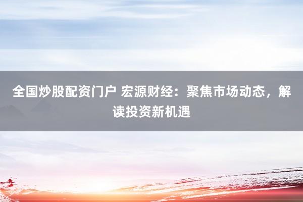 全国炒股配资门户 宏源财经：聚焦市场动态，解读投资新机遇