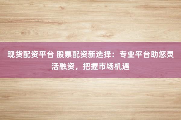 现货配资平台 股票配资新选择：专业平台助您灵活融资，把握市场机遇