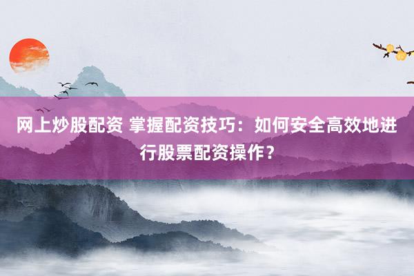 网上炒股配资 掌握配资技巧：如何安全高效地进行股票配资操作？