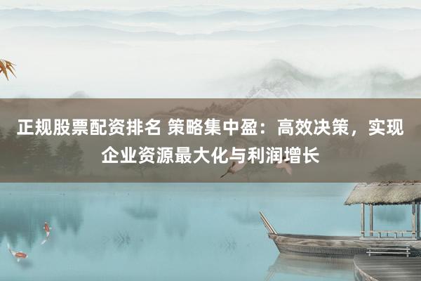 正规股票配资排名 策略集中盈：高效决策，实现企业资源最大化与利润增长
