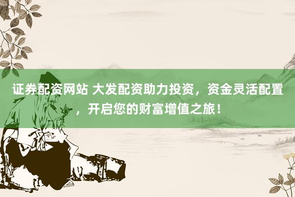 证券配资网站 大发配资助力投资，资金灵活配置，开启您的财富增值之旅！