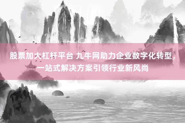 股票加大杠杆平台 九牛网助力企业数字化转型，一站式解决方案引领行业新风尚