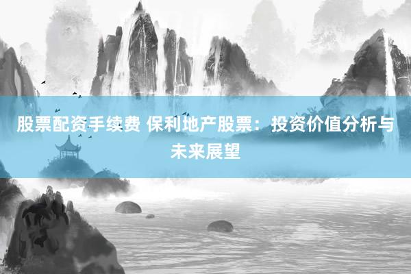 股票配资手续费 保利地产股票：投资价值分析与未来展望