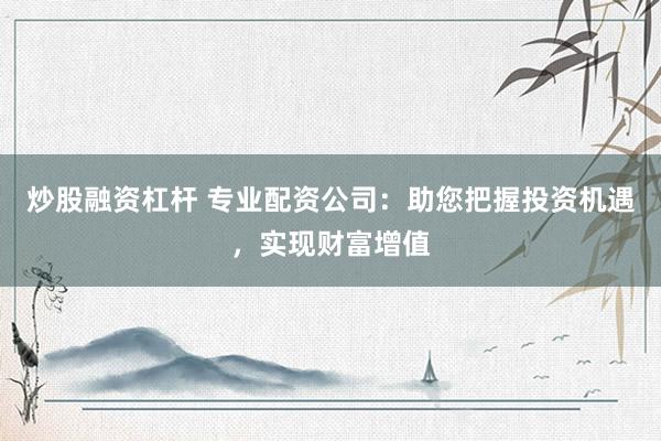 炒股融资杠杆 专业配资公司：助您把握投资机遇，实现财富增值