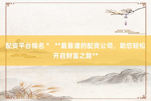 配资平台排名 *   **最靠谱的配资公司，助您轻松开启财富之路**
