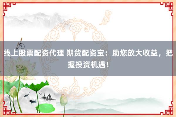 线上股票配资代理 期货配资宝：助您放大收益，把握投资机遇！
