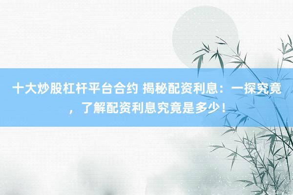十大炒股杠杆平台合约 揭秘配资利息：一探究竟，了解配资利息究竟是多少！
