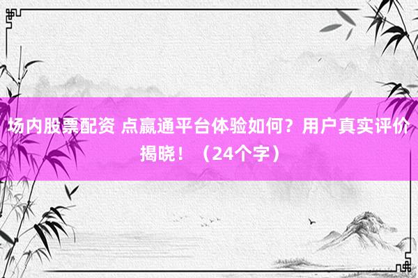 场内股票配资 点嬴通平台体验如何？用户真实评价揭晓！（24个字）