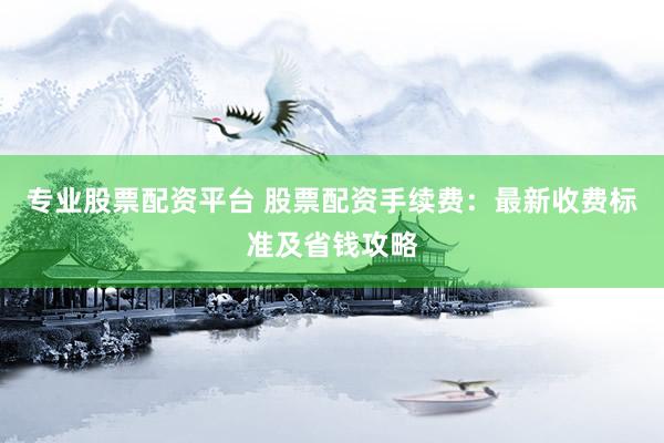 专业股票配资平台 股票配资手续费：最新收费标准及省钱攻略