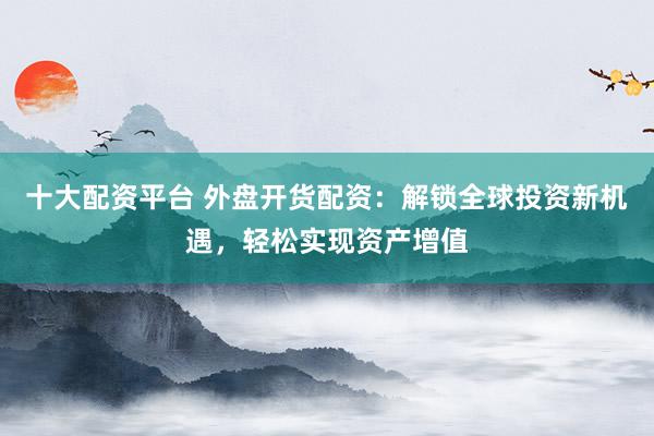 十大配资平台 外盘开货配资：解锁全球投资新机遇，轻松实现资产增值