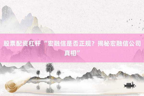 股票配资杠杆 “宏融信是否正规？揭秘宏融信公司真相”