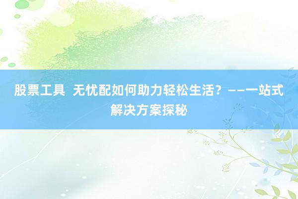 股票工具  无忧配如何助力轻松生活？——一站式解决方案探秘