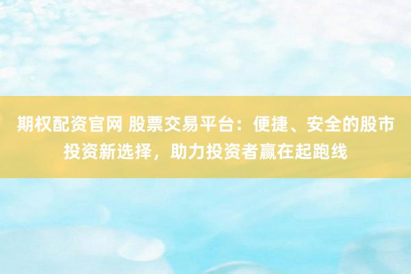 期权配资官网 股票交易平台：便捷、安全的股市投资新选择，助力投资者赢在起跑线