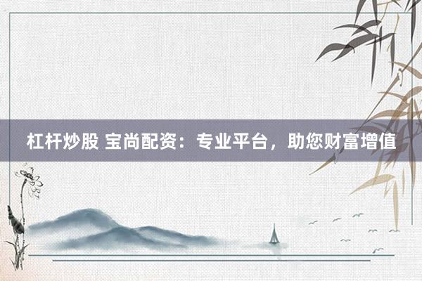 杠杆炒股 宝尚配资：专业平台，助您财富增值