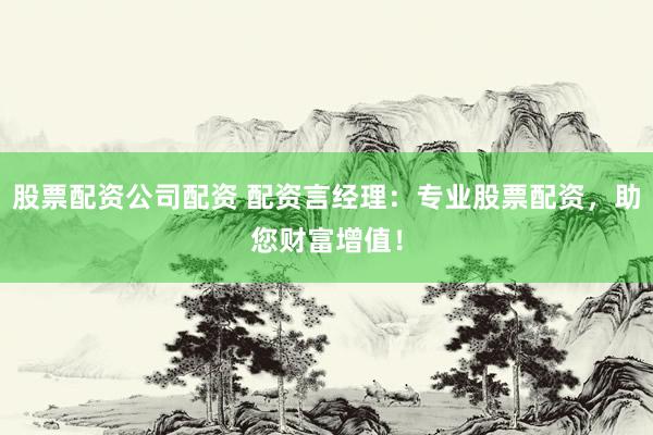 股票配资公司配资 配资言经理：专业股票配资，助您财富增值！