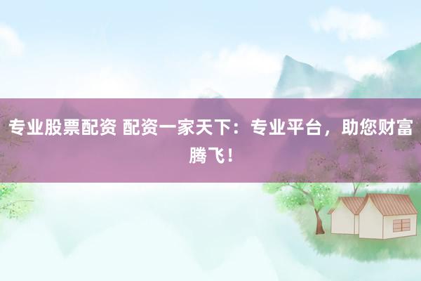 专业股票配资 配资一家天下：专业平台，助您财富腾飞！