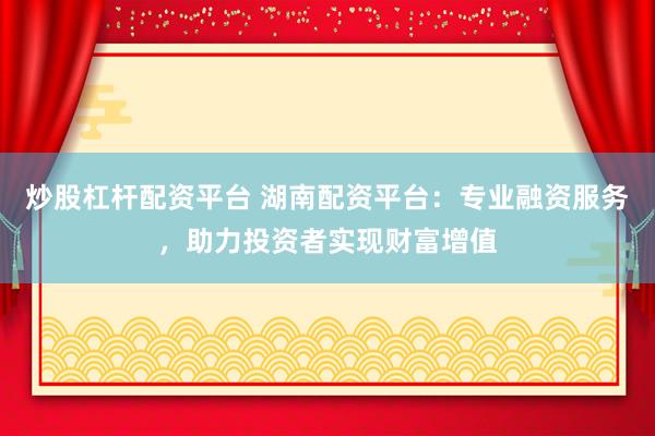 炒股杠杆配资平台 湖南配资平台：专业融资服务，助力投资者实现财富增值