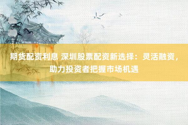 期货配资利息 深圳股票配资新选择：灵活融资，助力投资者把握市场机遇