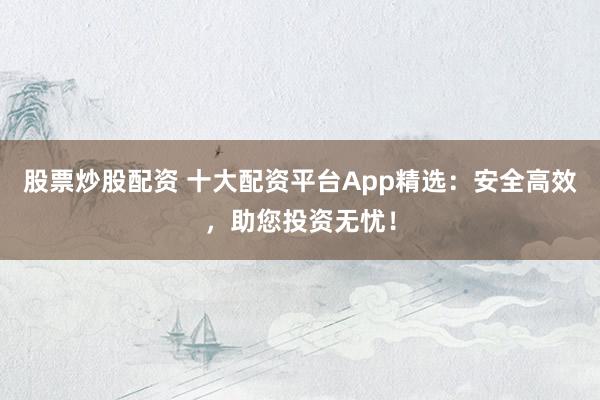 股票炒股配资 十大配资平台App精选：安全高效，助您投资无忧！