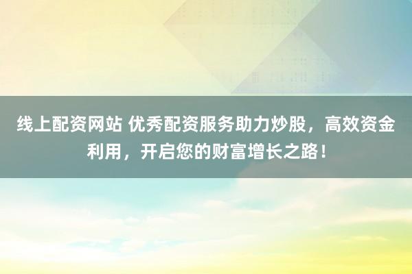 线上配资网站 优秀配资服务助力炒股，高效资金利用，开启您的财富增长之路！