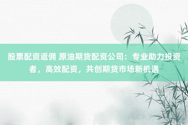 股票配资返佣 原油期货配资公司：专业助力投资者，高效配资，共创期货市场新机遇
