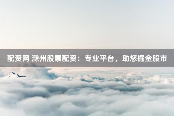 配资网 滁州股票配资：专业平台，助您掘金股市