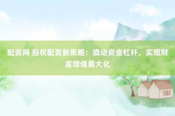 配资网 股权配资新策略：撬动资金杠杆，实现财富增值最大化
