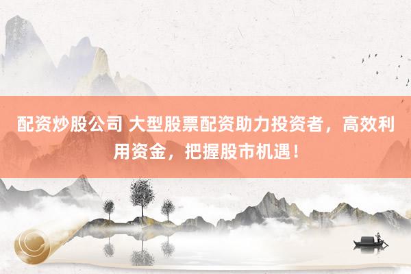 配资炒股公司 大型股票配资助力投资者，高效利用资金，把握股市机遇！