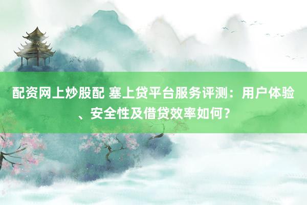 配资网上炒股配 塞上贷平台服务评测：用户体验、安全性及借贷效率如何？