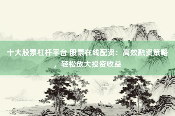 十大股票杠杆平台 股票在线配资：高效融资策略，轻松放大投资收益