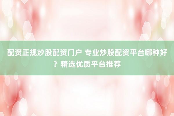 配资正规炒股配资门户 专业炒股配资平台哪种好？精选优质平台推荐