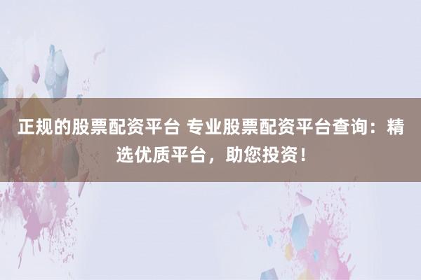 正规的股票配资平台 专业股票配资平台查询：精选优质平台，助您投资！