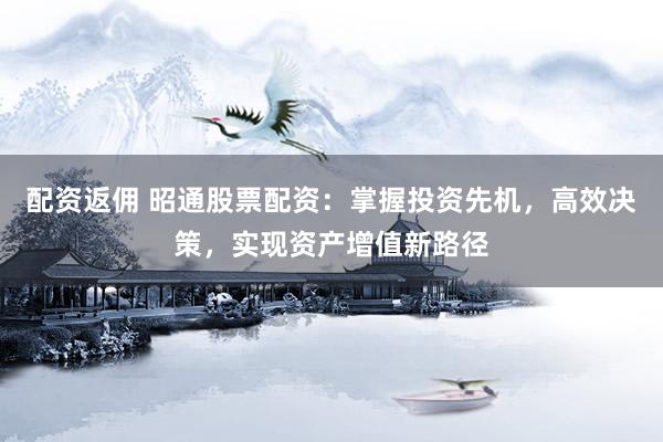 配资返佣 昭通股票配资：掌握投资先机，高效决策，实现资产增值新路径