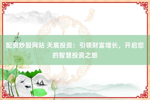 配资炒股网站 天宸投资：引领财富增长，开启您的智慧投资之旅